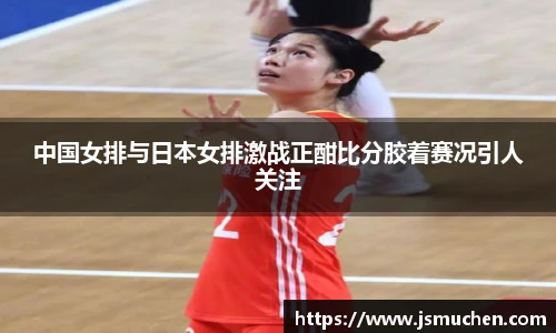 中国女排与日本女排激战正酣比分胶着赛况引人关注
