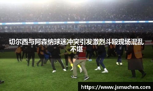 切尔西与阿森纳球迷冲突引发激烈斗殴现场混乱不堪