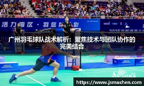 广州羽毛球队战术解析：聚焦技术与团队协作的完美结合