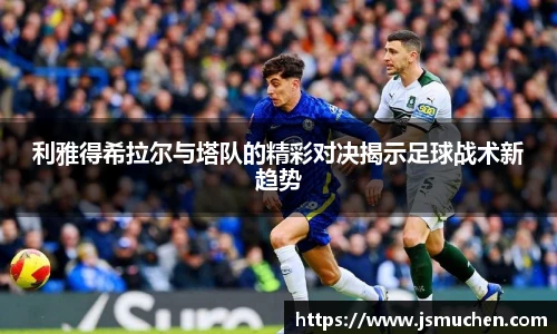 利雅得希拉尔与塔队的精彩对决揭示足球战术新趋势