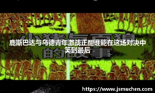 鹿斯巴达与乌德青年激战正酣谁能在这场对决中笑到最后